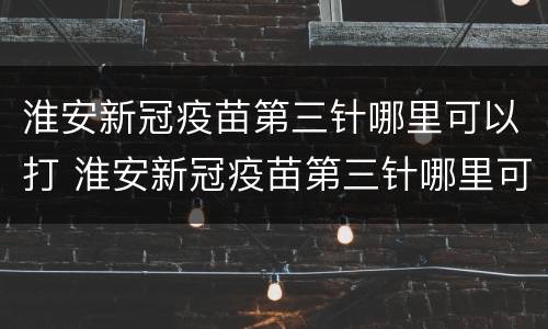 淮安新冠疫苗第三针哪里可以打 淮安新冠疫苗第三针哪里可以打第四针