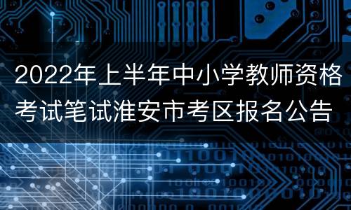 2022年上半年中小学教师资格考试笔试淮安市考区报名公告