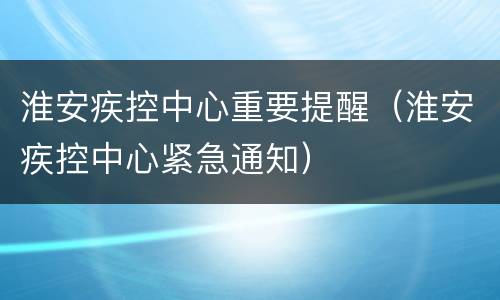 淮安疾控中心重要提醒（淮安疾控中心紧急通知）