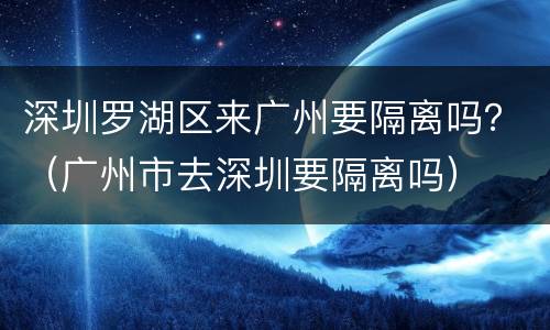 深圳罗湖区来广州要隔离吗？（广州市去深圳要隔离吗）