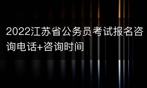 2022江苏省公务员考试报名咨询电话+咨询时间