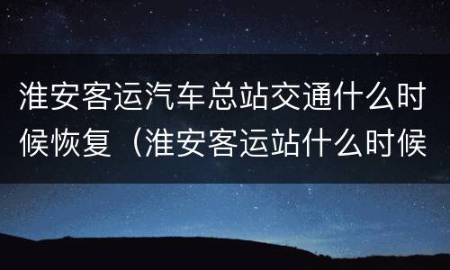 淮安客运汽车总站交通什么时候恢复（淮安客运站什么时候恢复正常）