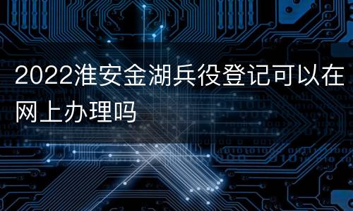 2022淮安金湖兵役登记可以在网上办理吗