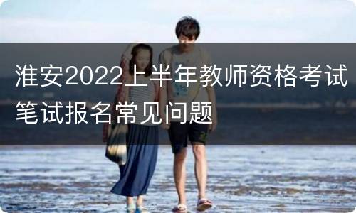 淮安2022上半年教师资格考试笔试报名常见问题