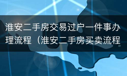 淮安二手房交易过户一件事办理流程（淮安二手房买卖流程）