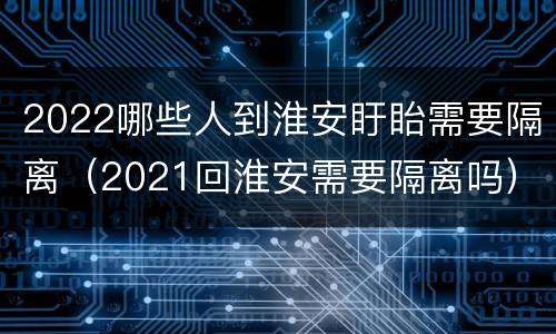 2022哪些人到淮安盱眙需要隔离（2021回淮安需要隔离吗）