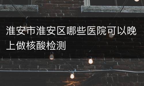 淮安市淮安区哪些医院可以晚上做核酸检测