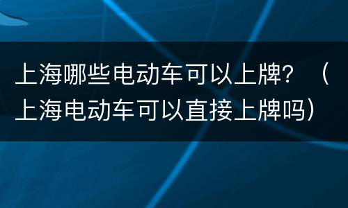 上海哪些电动车可以上牌？（上海电动车可以直接上牌吗）