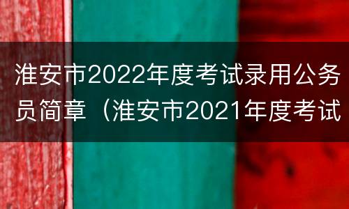 淮安市2022年度考试录用公务员简章（淮安市2021年度考试录用公务员简章）