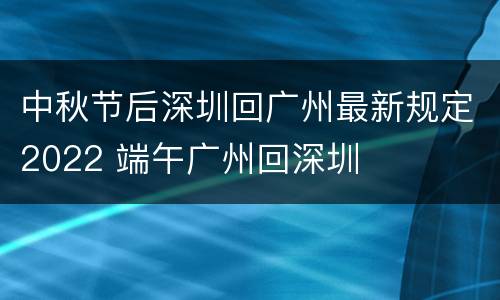 中秋节后深圳回广州最新规定2022 端午广州回深圳