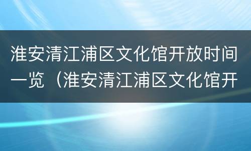 淮安清江浦区文化馆开放时间一览（淮安清江浦区文化馆开放时间一览表最新）