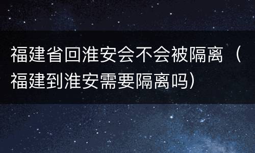 福建省回淮安会不会被隔离（福建到淮安需要隔离吗）