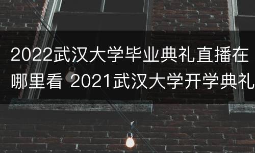 2022武汉大学毕业典礼直播在哪里看 2021武汉大学开学典礼直播