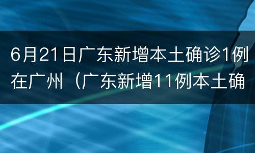 6月21日广东新增本土确诊1例在广州（广东新增11例本土确诊 均在广州）