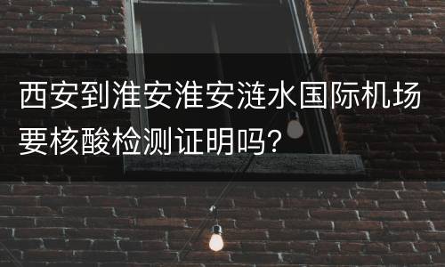 西安到淮安淮安涟水国际机场要核酸检测证明吗？