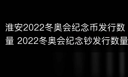 淮安2022冬奥会纪念币发行数量 2022冬奥会纪念钞发行数量