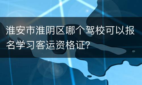 淮安市淮阴区哪个驾校可以报名学习客运资格证？