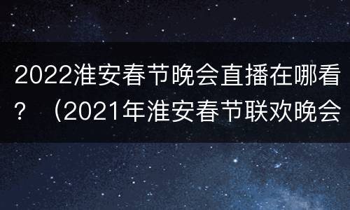 2022淮安春节晚会直播在哪看？（2021年淮安春节联欢晚会）