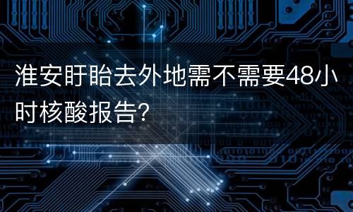 淮安盱眙去外地需不需要48小时核酸报告？