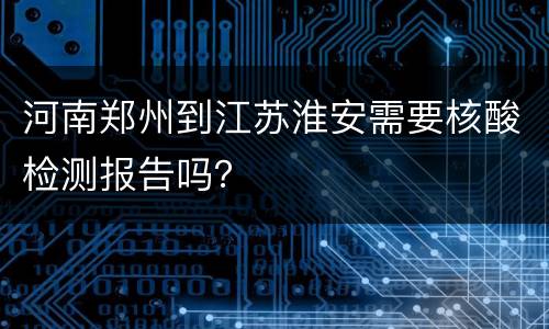 河南郑州到江苏淮安需要核酸检测报告吗？