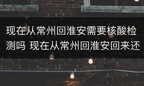 现在从常州回淮安需要核酸检测吗 现在从常州回淮安回来还要隔离不