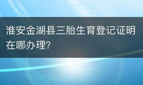 淮安金湖县三胎生育登记证明在哪办理？