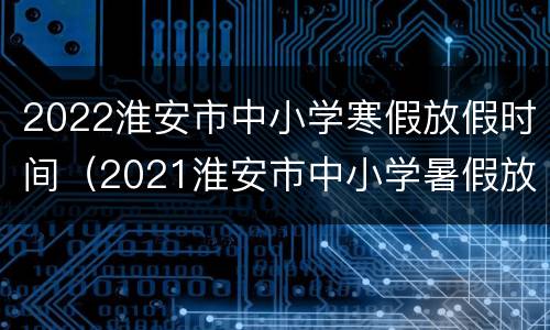 2022淮安市中小学寒假放假时间（2021淮安市中小学暑假放假时间）