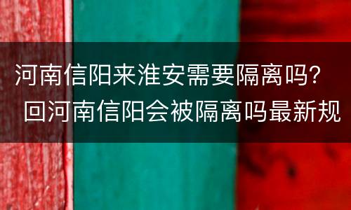 河南信阳来淮安需要隔离吗？ 回河南信阳会被隔离吗最新规定