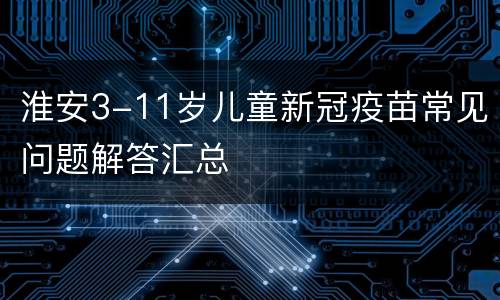 淮安3-11岁儿童新冠疫苗常见问题解答汇总