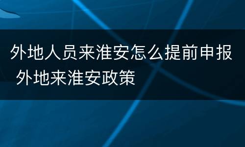 外地人员来淮安怎么提前申报 外地来淮安政策