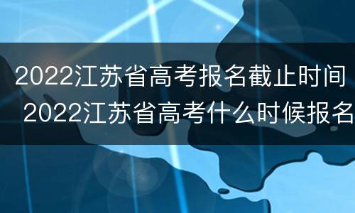 2022江苏省高考报名截止时间 2022江苏省高考什么时候报名