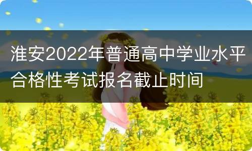 淮安2022年普通高中学业水平合格性考试报名截止时间