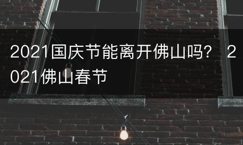 2021国庆节能离开佛山吗？ 2021佛山春节