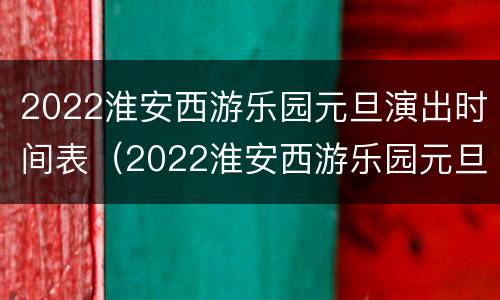 2022淮安西游乐园元旦演出时间表（2022淮安西游乐园元旦演出时间表最新）