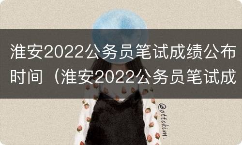 淮安2022公务员笔试成绩公布时间（淮安2022公务员笔试成绩公布时间是几号）