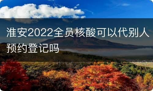 淮安2022全员核酸可以代别人预约登记吗