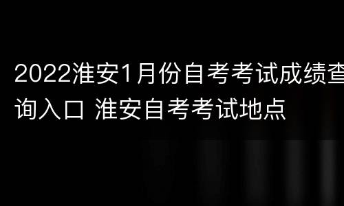 2022淮安1月份自考考试成绩查询入口 淮安自考考试地点