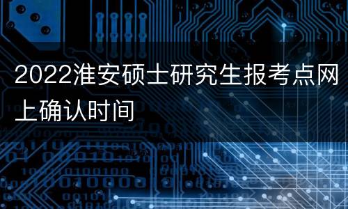 2022淮安硕士研究生报考点网上确认时间