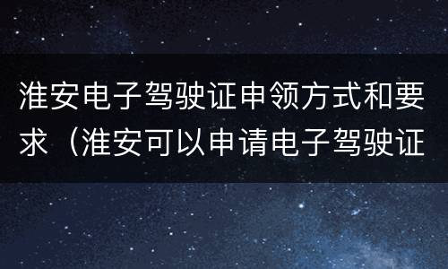 淮安电子驾驶证申领方式和要求（淮安可以申请电子驾驶证吗）