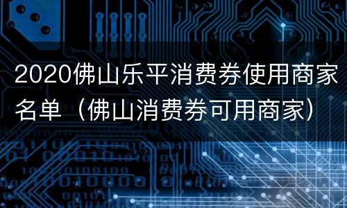 2020佛山乐平消费券使用商家名单（佛山消费券可用商家）