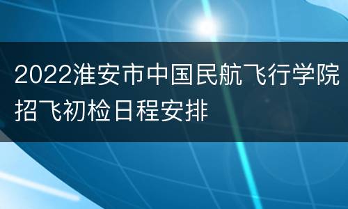 2022淮安市中国民航飞行学院招飞初检日程安排