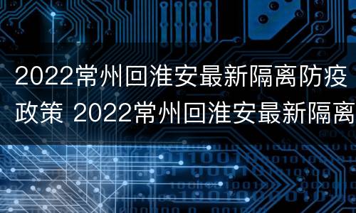 2022常州回淮安最新隔离防疫政策 2022常州回淮安最新隔离防疫政策是什么