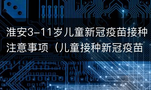 淮安3-11岁儿童新冠疫苗接种注意事项（儿童接种新冠疫苗须知）