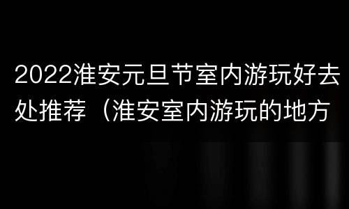 2022淮安元旦节室内游玩好去处推荐（淮安室内游玩的地方）