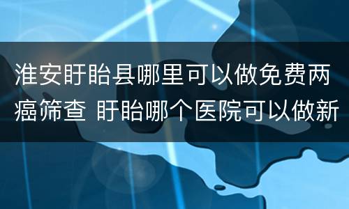 淮安盱眙县哪里可以做免费两癌筛查 盱眙哪个医院可以做新冠核酸检测