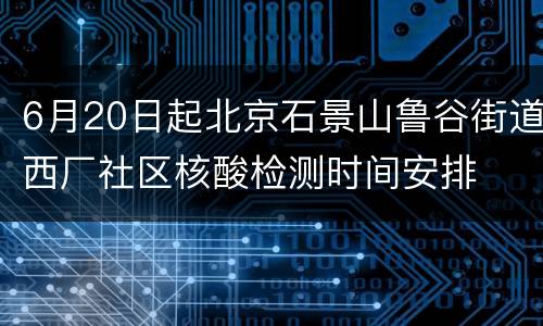 6月20日起北京石景山鲁谷街道西厂社区核酸检测时间安排