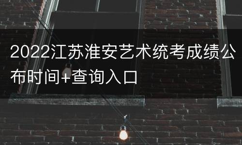 2022江苏淮安艺术统考成绩公布时间+查询入口