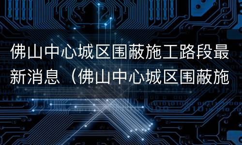 佛山中心城区围蔽施工路段最新消息（佛山中心城区围蔽施工路段最新消息新闻）