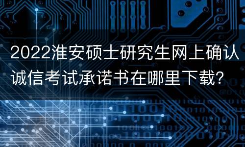 2022淮安硕士研究生网上确认诚信考试承诺书在哪里下载？