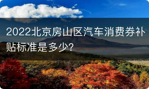 2022北京房山区汽车消费券补贴标准是多少？